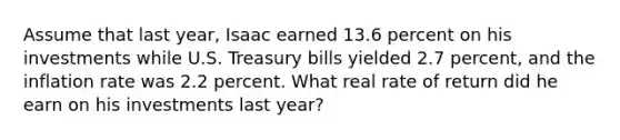 Assume that last year, Isaac earned 13.6 percent on his investments while U.S. Treasury bills yielded 2.7 percent, and the inflation rate was 2.2 percent. What real rate of return did he earn on his investments last year?