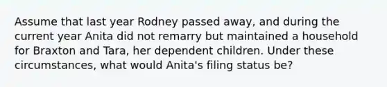 Assume that last year Rodney passed away, and during the current year Anita did not remarry but maintained a household for Braxton and Tara, her dependent children. Under these circumstances, what would Anita's filing status be?