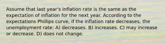 Assume that last year's inflation rate is the same as the expectation of inflation for the next year. According to the expectations Phillips curve, if the inflation rate decreases, the unemployment rate: A) decreases. B) increases. C) may increase or decrease. D) does not change.