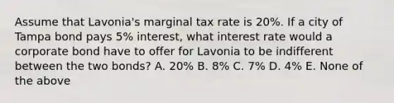 Assume that Lavonia's marginal tax rate is 20%. If a city of Tampa bond pays 5% interest, what interest rate would a corporate bond have to offer for Lavonia to be indifferent between the two bonds? A. 20% B. 8% C. 7% D. 4% E. None of the above