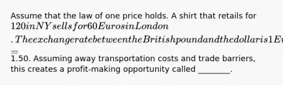 Assume that the law of one price holds. A shirt that retails for 120 in NY sells for 60 Euros in London. The exchange rate between the British pound and the dollar is 1 Euro =1.50. Assuming away transportation costs and trade barriers, this creates a profit-making opportunity called ________.