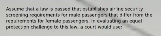 Assume that a law is passed that establishes airline security screening requirements for male passengers that differ from the requirements for female passengers. In evaluating an equal protection challenge to this law, a court would use: