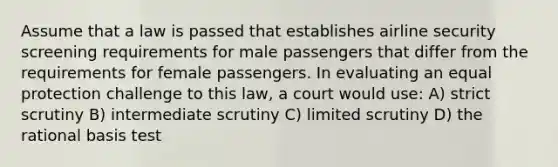 Assume that a law is passed that establishes airline security screening requirements for male passengers that differ from the requirements for female passengers. In evaluating an equal protection challenge to this law, a court would use: A) strict scrutiny B) intermediate scrutiny C) limited scrutiny D) the rational basis test