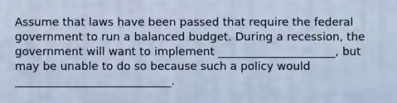 Assume that laws have been passed that require the federal government to run a balanced budget. During a recession, the government will want to implement _____________________, but may be unable to do so because such a policy would ____________________________.