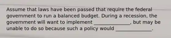 Assume that laws have been passed that require the federal government to run a balanced budget. During a recession, the government will want to implement _______________, but may be unable to do so because such a policy would _______________.