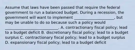 Assume that laws have been passed that require the federal government to run a balanced budget. During a recession, the government will want to implement _____________________, but may be unable to do so because such a policy would ____________________________. A. contractionary <a href='https://www.questionai.com/knowledge/kPTgdbKdvz-fiscal-policy' class='anchor-knowledge'>fiscal policy</a>; lead to a budget deficit B. discretionary fiscal policy; lead to a budget surplus C. contractionary fiscal policy; lead to a budget surplus D. expansionary fiscal policy; lead to a budget deficit