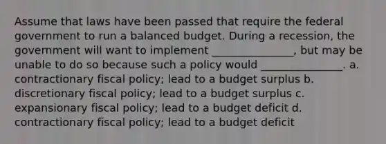 Assume that laws have been passed that require the federal government to run a balanced budget. During a recession, the government will want to implement _______________, but may be unable to do so because such a policy would _______________. a. contractionary <a href='https://www.questionai.com/knowledge/kPTgdbKdvz-fiscal-policy' class='anchor-knowledge'>fiscal policy</a>; lead to a budget surplus b. discretionary fiscal policy; lead to a budget surplus c. expansionary fiscal policy; lead to a budget deficit d. contractionary fiscal policy; lead to a budget deficit