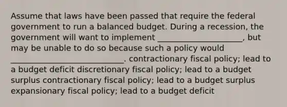 Assume that laws have been passed that require the federal government to run a balanced budget. During a recession, the government will want to implement _____________________, but may be unable to do so because such a policy would ____________________________. contractionary fiscal policy; lead to a budget deficit discretionary fiscal policy; lead to a budget surplus contractionary fiscal policy; lead to a budget surplus expansionary fiscal policy; lead to a budget deficit