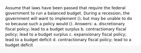 Assume that laws have been passed that require the federal government to run a balanced budget. During a recession, the government will want to implement (), but may be unable to do so because such a policy would (). Answers: a. discretionary fiscal policy; lead to a budget surplus b. contractionary fiscal policy; lead to a budget surplus c. expansionary fiscal policy; lead to a budget deficit d. contractionary fiscal policy; lead to a budget deficit