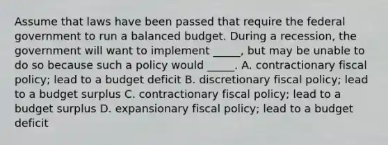 Assume that laws have been passed that require the federal government to run a balanced budget. During a recession, the government will want to implement _____, but may be unable to do so because such a policy would _____. A. contractionary <a href='https://www.questionai.com/knowledge/kPTgdbKdvz-fiscal-policy' class='anchor-knowledge'>fiscal policy</a>; lead to a budget deficit B. discretionary fiscal policy; lead to a budget surplus C. contractionary fiscal policy; lead to a budget surplus D. expansionary fiscal policy; lead to a budget deficit