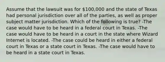 Assume that the lawsuit was for 100,000 and the state of Texas had personal jurisdiction over all of the parties, as well as proper subject matter jurisdiction. Which of the following is true? -The case would have to be heard in a federal court in Texas. -The case would have to be heard in a court in the state where Wizard Internet is located. -The case could be heard in either a federal court in Texas or a state court in Texas. -The case would have to be heard in a state court in Texas.