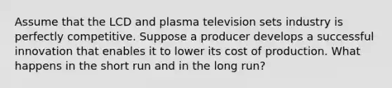 Assume that the LCD and plasma television sets industry is perfectly competitive. Suppose a producer develops a successful innovation that enables it to lower its cost of production. What happens in the short run and in the long run?