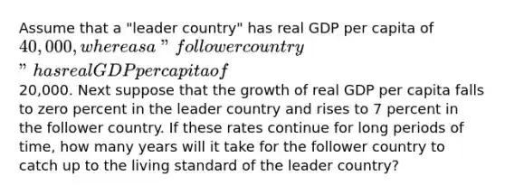 Assume that a "leader country" has real GDP per capita of 40,000, whereas a "follower country" has real GDP per capita of20,000. Next suppose that the growth of real GDP per capita falls to zero percent in the leader country and rises to 7 percent in the follower country. If these rates continue for long periods of time, how many years will it take for the follower country to catch up to the living standard of the leader country?