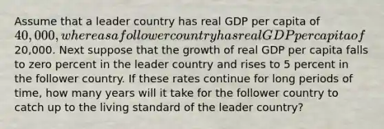 Assume that a leader country has real GDP per capita of 40,000, whereas a follower country has real GDP per capita of20,000. Next suppose that the growth of real GDP per capita falls to zero percent in the leader country and rises to 5 percent in the follower country. If these rates continue for long periods of time, how many years will it take for the follower country to catch up to the living standard of the leader country?