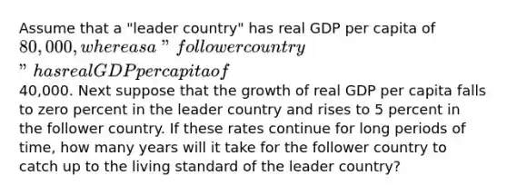 Assume that a "leader country" has real GDP per capita of 80,000, whereas a "follower country" has real GDP per capita of40,000. Next suppose that the growth of real GDP per capita falls to zero percent in the leader country and rises to 5 percent in the follower country. If these rates continue for long periods of time, how many years will it take for the follower country to catch up to the living standard of the leader country?