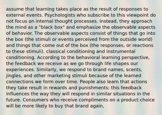 assume that learning takes place as the result of responses to external events. Psychologists who subscribe to this viewpoint do not focus on internal thought processes. Instead, they approach the mind as a "black box" and emphasize the observable aspects of behavior. The observable aspects consist of things that go into the box (the stimuli or events perceived from the outside world) and things that come out of the box (the responses, or reactions to these stimuli). classical conditioning and instrumental conditioning. According to the behavioral learning perspective, the feedback we receive as we go through life shapes our experiences. Similarly, we respond to brand names, scents, jingles, and other marketing stimuli because of the learned connections we form over time. People also learn that actions they take result in rewards and punishments; this feedback influences the way they will respond in similar situations in the future. Consumers who receive compliments on a product choice will be more likely to buy that brand again,