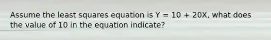 Assume the least squares equation is Y = 10 + 20X, what does the value of 10 in the equation indicate?