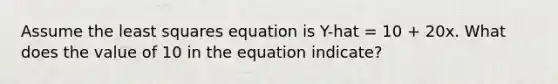 Assume the least squares equation is Y-hat = 10 + 20x. What does the value of 10 in the equation indicate?