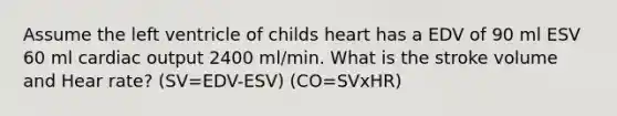 Assume the left ventricle of childs heart has a EDV of 90 ml ESV 60 ml cardiac output 2400 ml/min. What is the stroke volume and Hear rate? (SV=EDV-ESV) (CO=SVxHR)