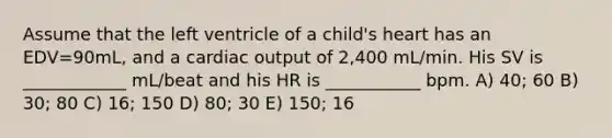 Assume that the left ventricle of a child's heart has an EDV=90mL, and a cardiac output of 2,400 mL/min. His SV is ____________ mL/beat and his HR is ___________ bpm. A) 40; 60 B) 30; 80 C) 16; 150 D) 80; 30 E) 150; 16