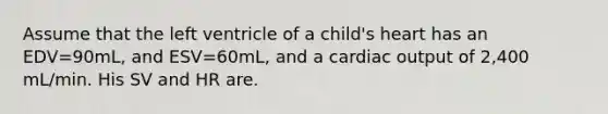 Assume that the left ventricle of a child's heart has an EDV=90mL, and ESV=60mL, and a cardiac output of 2,400 mL/min. His SV and HR are.