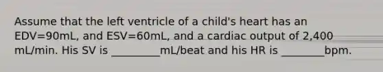 Assume that the left ventricle of a child's heart has an EDV=90mL, and ESV=60mL, and a cardiac output of 2,400 mL/min. His SV is _________mL/beat and his HR is ________bpm.