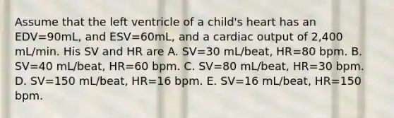 Assume that the left ventricle of a child's heart has an EDV=90mL, and ESV=60mL, and a cardiac output of 2,400 mL/min. His SV and HR are A. SV=30 mL/beat, HR=80 bpm. B. SV=40 mL/beat, HR=60 bpm. C. SV=80 mL/beat, HR=30 bpm. D. SV=150 mL/beat, HR=16 bpm. E. SV=16 mL/beat, HR=150 bpm.