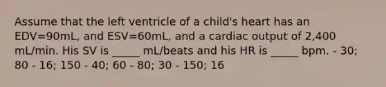 Assume that the left ventricle of a child's heart has an EDV=90mL, and ESV=60mL, and a <a href='https://www.questionai.com/knowledge/kyxUJGvw35-cardiac-output' class='anchor-knowledge'>cardiac output</a> of 2,400 mL/min. His SV is _____ mL/beats and his HR is _____ bpm. - 30; 80 - 16; 150 - 40; 60 - 80; 30 - 150; 16