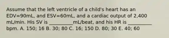 Assume that the left ventricle of a child's heart has an EDV=90mL, and ESV=60mL, and a cardiac output of 2,400 mL/min. His SV is __________mL/beat, and his HR is __________ bpm. A. 150; 16 B. 30; 80 C. 16; 150 D. 80; 30 E. 40; 60