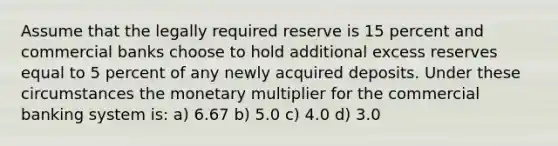 Assume that the legally required reserve is 15 percent and commercial banks choose to hold additional excess reserves equal to 5 percent of any newly acquired deposits. Under these circumstances the monetary multiplier for the commercial banking system is: a) 6.67 b) 5.0 c) 4.0 d) 3.0