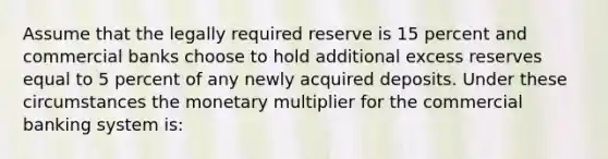 Assume that the legally required reserve is 15 percent and commercial banks choose to hold additional excess reserves equal to 5 percent of any newly acquired deposits. Under these circumstances the monetary multiplier for the commercial banking system is: