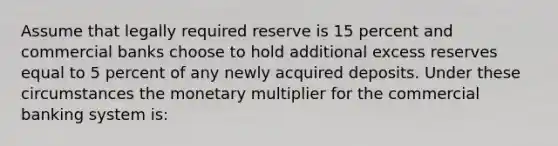 Assume that legally required reserve is 15 percent and commercial banks choose to hold additional excess reserves equal to 5 percent of any newly acquired deposits. Under these circumstances the monetary multiplier for the commercial banking system is: