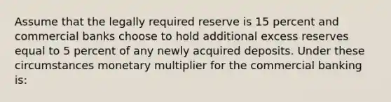 Assume that the legally required reserve is 15 percent and commercial banks choose to hold additional excess reserves equal to 5 percent of any newly acquired deposits. Under these circumstances monetary multiplier for the commercial banking is: