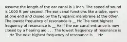 Assume the length of the ear canal is 1 inch. The speed of sound is 1000 ft per second. The ear canal functions like a tube, open at one end and closed by the tympanic membrane at the other. The lowest frequency of resonance is __ Hz The next highest frequency of resonance is __ Hz If the ear canal entrance is now closed by a hearing aid . . . The lowest frequency of resonance is __ Hz The next highest frequency of resonance is __ Hz