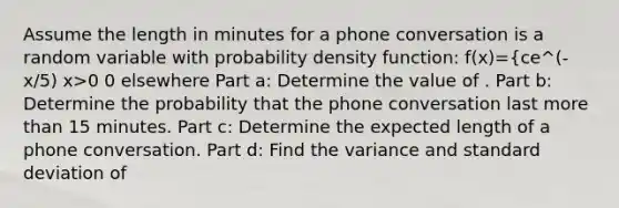 Assume the length in minutes for a phone conversation is a random variable with probability density function: f(x)={ce^(-x/5) x>0 0 elsewhere Part a: Determine the value of . Part b: Determine the probability that the phone conversation last more than 15 minutes. Part c: Determine the expected length of a phone conversation. Part d: Find the variance and standard deviation of