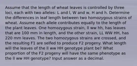 Assume that the length of wheat leaves is controlled by three loci, each with two alleles: L and l, W and w, H and h. Determine the differences in leaf length between two homozygous strains of wheat. Assume each allele contributes equally to the length of the plant leaves. One homozygous strain, ll ww hh, has leaves that are 100 mm in length, and the other strain, LL WW HH, has 220 mm leaves. The two homozygous strains are crossed, and the resulting F1 are selfed to produce F2 progeny. What length will the leaves of the ll ww HH genotype plant be? What proportion of the F2 progeny will have the same phenotype as the ll ww HH genotype? Input answer as a decimal.