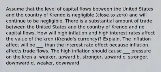 Assume that the level of capital flows between the United States and the country of Krendo is negligible (close to zero) and will continue to be negligible. There is a substantial amount of trade between the United States and the country of Krendo and no capital flows. How will high inflation and high interest rates affect the value of the kren (Krendo's currency)? Explain. The inflation affect will be ___ than the interest rate effect because inflation affects trade flows. The high inflation should cause ___ pressure on the kren a. weaker, upward b. stronger, upward c. stronger, downward d. weaker, downward