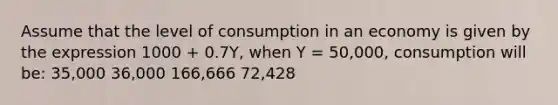 Assume that the level of consumption in an economy is given by the expression 1000 + 0.7Y, when Y = 50,000, consumption will be: 35,000 36,000 166,666 72,428