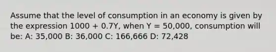 Assume that the level of consumption in an economy is given by the expression 1000 + 0.7Y, when Y = 50,000, consumption will be: A: 35,000 B: 36,000 C: 166,666 D: 72,428