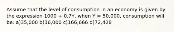 Assume that the level of consumption in an economy is given by the expression 1000 + 0.7Y, when Y = 50,000, consumption will be: a)35,000 b)36,000 c)166,666 d)72,428