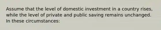 Assume that the level of domestic investment in a country rises, while the level of private and public saving remains unchanged. In these circumstances: