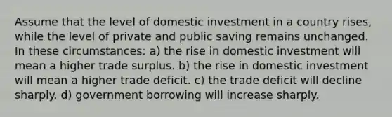 Assume that the level of domestic investment in a country rises, while the level of private and public saving remains unchanged. In these circumstances: a) the rise in domestic investment will mean a higher trade surplus. b) the rise in domestic investment will mean a higher trade deficit. c) the trade deficit will decline sharply. d) government borrowing will increase sharply.