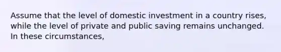 Assume that the level of domestic investment in a country rises, while the level of private and public saving remains unchanged. In these circumstances,