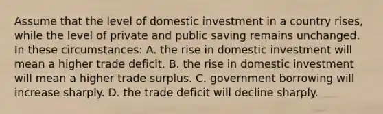 Assume that the level of domestic investment in a country rises, while the level of private and public saving remains unchanged. In these circumstances: A. the rise in domestic investment will mean a higher trade deficit. B. the rise in domestic investment will mean a higher trade surplus. C. government borrowing will increase sharply. D. the trade deficit will decline sharply.