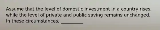 Assume that the level of domestic investment in a country rises, while the level of private and public saving remains unchanged. In these circumstances, __________