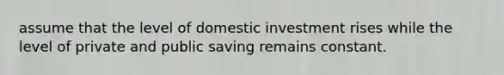 assume that the level of domestic investment rises while the level of private and public saving remains constant.