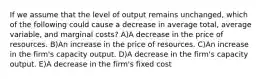 If we assume that the level of output remains unchanged, which of the following could cause a decrease in average total, average variable, and marginal costs? A)A decrease in the price of resources. B)An increase in the price of resources. C)An increase in the firm's capacity output. D)A decrease in the firm's capacity output. E)A decrease in the firm's fixed cost