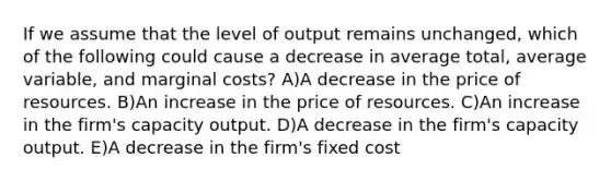 If we assume that the level of output remains unchanged, which of the following could cause a decrease in average total, average variable, and marginal costs? A)A decrease in the price of resources. B)An increase in the price of resources. C)An increase in the firm's capacity output. D)A decrease in the firm's capacity output. E)A decrease in the firm's fixed cost