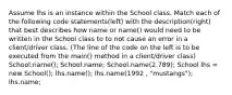 Assume lhs is an instance within the School class. Match each of the following code statements(left) with the description(right) that best describes how name or name() would need to be written in the School class to to not cause an error in a client/driver class. (The line of the code on the left is to be executed from the main() method in a client/driver class) School.name(); School.name; School.name(2.789); School lhs = new School(); lhs.name(); lhs.name(1992 , "mustangs"); lhs.name;