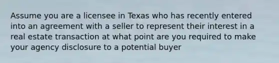 Assume you are a licensee in Texas who has recently entered into an agreement with a seller to represent their interest in a real estate transaction at what point are you required to make your agency disclosure to a potential buyer